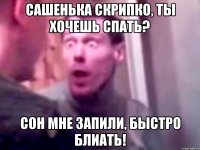 Сашенька Скрипко, Ты хочешь спать? Сон мне запили, быстро блиать!