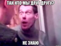 ТАК КТО МЫ ДРУГ ДРУГУ? НЕ ЗНАЮ