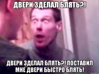 двери зделал блять?! двери зделал блять?! поставил мне двери быстро блять!