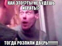 как это!?ты не будешь играть!? тогда розпили дверь!!!!!!!!