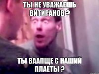 ты не уважаешь витиранов ? ТЫ ВААПЩЕ С НАШИЙ ПЛАЕТЫ ?