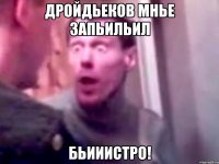 Дройдьеков мнье запьильил Бьииистро!