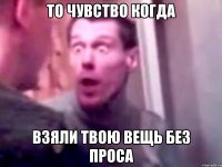 То чувство когда Взяли твою вещь без проса