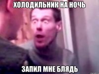 холодильник на ночь запил мне блядь