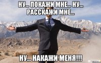 Ну... покажи мне... Ну... Расскажи мне... Ну... НАКАЖИ МЕНЯ!!!