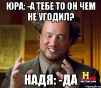 Юра: -А тебе то он чем не угодил? Надя: -Да