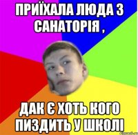 Приїхала люда з санаторія , дак є хоть кого пиздить у школі