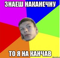 знаеш наканечну то я на канчав