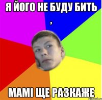 я його не буду бить , мамі ще разкаже