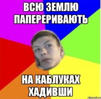 всю землю папереривають на каблуках хадивши