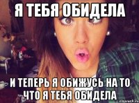 я тебя обидела и теперь я обижусь на то что я тебя обидела