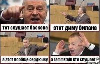 тот слушает баскова этот диму билана а этот вообще сердючку а rammstein кто слушает ?!