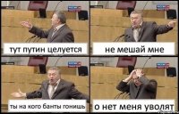 тут путин целуется не мешай мне ты на кого банты гонишь о нет меня уволят