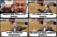 приехал в Киев, сказал, что из Донецка.. Этот кричит, что у нас одни бандиты та орет, что мы все сепаратисты.. мы простые люди, родом из Донбасса