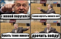 с женой поругался танки иргать никого нет бухать тоже никого дрочить пойду!