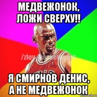 Медвежонок, ложи сверху!! Я Смирнов Денис, а не медвежонок