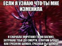 ЕСЛИ Я УЗНАЮ ЧТО ТЫ МНЕ ИЗМЕНИЛА Я СНАЧАЛА УНИЧТОЖУ ТВОЮ ВАГИНУ, ЗАТРАХАВ ТЕБЯ ДО СМЕРТИ, А ПОТОМ БРОШУ КАК ГРЯЗНУЮ ШЛЮХУ, ГРЯЗНАЯ ТЫ ШЛЮХА