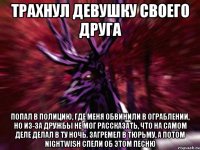 ТРАХНУЛ ДЕВУШКУ СВОЕГО ДРУГА ПОПАЛ В ПОЛИЦИЮ, ГДЕ МЕНЯ ОБВИНИЛИ В ОГРАБЛЕНИИ, НО ИЗ-ЗА ДРУЖБЫ НЕ МОГ РАССКАЗАТЬ, ЧТО НА САМОМ ДЕЛЕ ДЕЛАЛ В ТУ НОЧЬ. ЗАГРЕМЕЛ В ТЮРЬМУ, А ПОТОМ NIGHTWISH СПЕЛИ ОБ ЭТОМ ПЕСНЮ