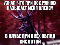 узнал, что при подружках называет меня оленем в клубе при всех облил кислотой