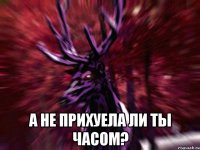  а не прихуела ли ты часом?