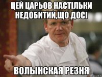 цей Царьов настільки недобитий,що досі волынская резня