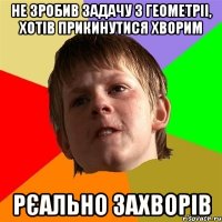 не зробив задачу з геометріі, хотів прикинутися хворим рєально захворів