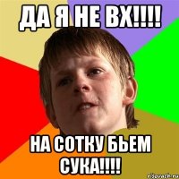 да я не ВХ!!!! НА сотку Бьем СУКА!!!!