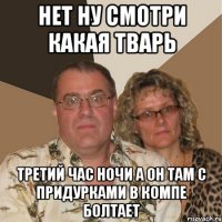 НЕТ НУ СМОТРИ КАКАЯ ТВАРЬ ТРЕТИЙ ЧАС НОЧИ А ОН ТАМ С ПРИДУРКАМИ В КОМПЕ БОЛТАЕТ