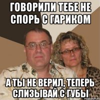 говорили тебе не спорь с гариком а ты не верил, теперь слизывай с губы