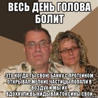 Весь день голова болит это когда ты свою банку с протеином открывал,мелкие частицы попали в воздух и мы их вдохнули,выкидывай токсины свои