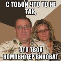 с тобой что то не так, это твой компьютер виноват