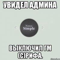 Увидел Админа выключил ГМ (С)Рифа.