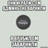 Они играли с гм Админы не варнили я врубил гм заварнили