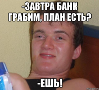 -ЗАВТРА БАНК ГРАБИМ, ПЛАН ЕСТЬ? -ЕШЬ!