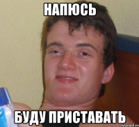 напюсь буду приставать