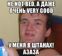 Не not bed, а даже очень very good У меня в штанах! Азаза