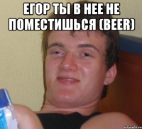 егор ты в нее не поместишься (beer) 