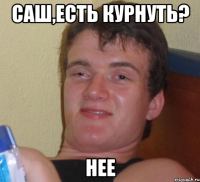 Саш,есть курнуть? нее