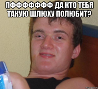 пффффффф да кто тебя такую шлюху полюбит? 