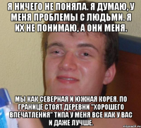 я ничего не поняла. я думаю, у меня проблемы с людьми. я их не понимаю, а они меня. мы как северная и южная корея. по границе стоят деревни "хорошего впечатления" типа у меня все как у вас и даже лучше.