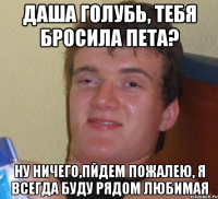 Даша Голубь, тебя бросила Пета? Ну ничего,пйдем пожалею, я всегда буду рядом любимая