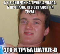 А и Б Сидели на трубе, А упала, Б пропала. Кто остался на трубе. Это я труба шатал:-D