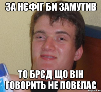 за нєфіг би замутив то брєд що він говорить не повелас