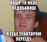 Якшр ти мене недобавиш Я тебе трактором переїду