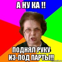 А ну ка !! Поднял руку из-под парты!!