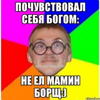 почувствовал себя богом: не ел мамин борщ:)