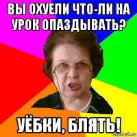 Вы охуели что-ли на урок опаздывать? Уёбки, блять!