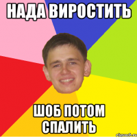 нада виростить шоб потом спалить