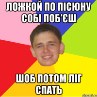 ложкой по пісюну собі поб'єш шоб потом ліг спать
