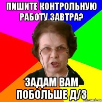 Пишите контрольную работу завтра? Задам вам побольше д/з